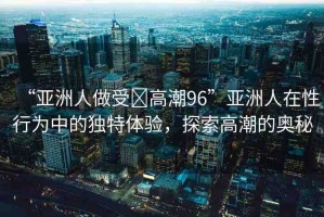 “亞洲人做受?高潮96”亞洲人在性行為中的獨(dú)特體驗(yàn)，探索高潮的奧秘