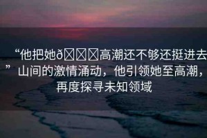 “他把她??高潮還不夠還挺進去”山間的激情涌動，他引領她至高潮，再度探尋未知領域