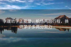 李晟勸學(xué)正能量，機(jī)場(chǎng)兩趟行程，換得學(xué)子多兩分努力