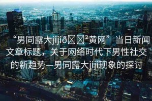 “男同露大jiji??黃網(wǎng)”當(dāng)日新聞文章標(biāo)題，關(guān)于網(wǎng)絡(luò)時(shí)代下男性社交的新趨勢(shì)—男同露大jiji現(xiàn)象的探討