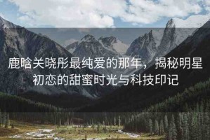 鹿晗關曉彤最純愛的那年，揭秘明星初戀的甜蜜時光與科技印記