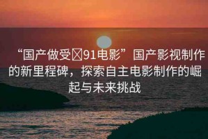 “國(guó)產(chǎn)做受?91電影”國(guó)產(chǎn)影視制作的新里程碑，探索自主電影制作的崛起與未來(lái)挑戰(zhàn)