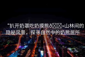 “扒開奶罩吃奶摸熊??山林間的隱秘風(fēng)景，探尋自然中的奶熊居所