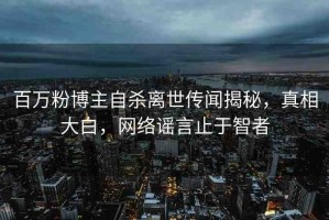 百萬粉博主自殺離世傳聞揭秘，真相大白，網絡謠言止于智者