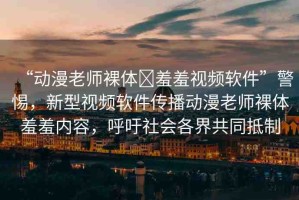 “動漫老師裸體?羞羞視頻軟件”警惕，新型視頻軟件傳播動漫老師裸體羞羞內(nèi)容，呼吁社會各界共同抵制