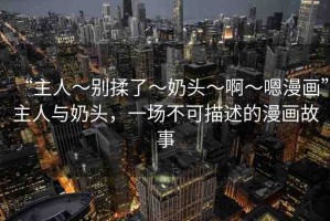 “主人～別揉了～奶頭～啊～嗯漫畫”主人與奶頭，一場不可描述的漫畫故事