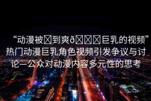 “動漫被?到爽??巨乳的視頻”熱門動漫巨乳角色視頻引發(fā)爭議與討論—公眾對動漫內(nèi)容多元性的思考