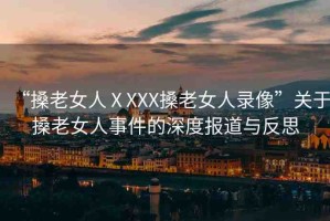 “搡老女人ⅩXXX搡老女人錄像”關于搡老女人事件的深度報道與反思
