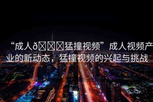 “成人??猛撞視頻”成人視頻產業(yè)的新動態(tài)，猛撞視頻的興起與挑戰(zhàn)