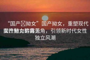 “國(guó)產(chǎn)?拗女”國(guó)產(chǎn)拗女，重塑現(xiàn)代女性魅力的典范
國(guó)產(chǎn)拗女嶄露頭角，引領(lǐng)新時(shí)代女性獨(dú)立風(fēng)潮