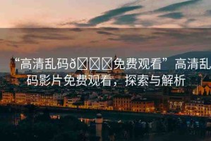 “高清亂碼??免費觀看”高清亂碼影片免費觀看，探索與解析