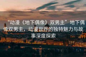 “動(dòng)漫《地下偶像》雙男主”地下偶像雙男主，動(dòng)漫世界的獨(dú)特魅力與故事深度探索
