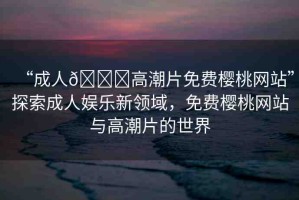 “成人??高潮片免費(fèi)櫻桃網(wǎng)站”探索成人娛樂(lè)新領(lǐng)域，免費(fèi)櫻桃網(wǎng)站與高潮片的世界