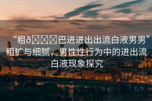 “粗??巴進進出出流白液男男”粗獷與細(xì)膩，男性性行為中的進出流白液現(xiàn)象探究