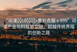 “動(dòng)漫?c??黃扒衣服ⅴ999”動(dòng)漫產(chǎn)業(yè)與科技的交融，超越傳統(tǒng)界限的創(chuàng)新之路