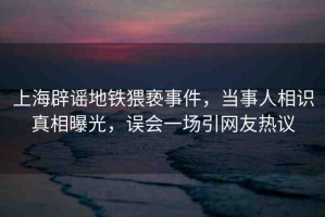 上海辟謠地鐵猥褻事件，當事人相識真相曝光，誤會一場引網(wǎng)友熱議