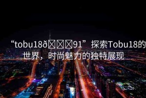 “tobu18??91”探索Tobu18的世界，時尚魅力的獨特展現(xiàn)