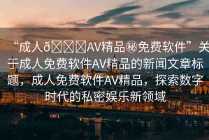 “成人??AV精品秘免費(fèi)軟件”關(guān)于成人免費(fèi)軟件AV精品的新聞文章標(biāo)題，成人免費(fèi)軟件AV精品，探索數(shù)字時(shí)代的私密娛樂(lè)新領(lǐng)域