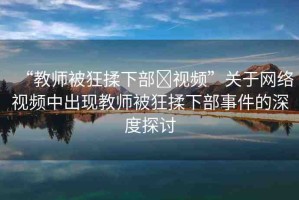 “教師被狂揉下部?視頻”關于網(wǎng)絡視頻中出現(xiàn)教師被狂揉下部事件的深度探討