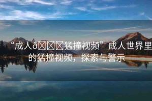 “成人??猛撞視頻”成人世界里的猛撞視頻，探索與警示