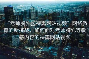 “老師胸乳?裸露網(wǎng)站視頻”網(wǎng)絡(luò)教育的新挑戰(zhàn)，如何面對老師胸乳等敏感內(nèi)容的裸露網(wǎng)站視頻