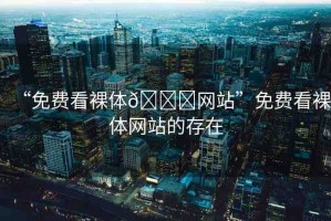 “免費看裸體??網(wǎng)站”免費看裸體網(wǎng)站的存在