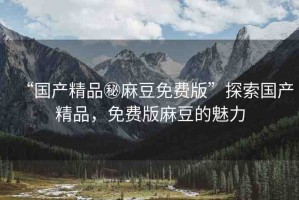 “國產(chǎn)精品秘麻豆免費版”探索國產(chǎn)精品，免費版麻豆的魅力