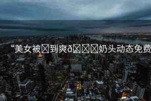 “美女被?到爽??奶頭動(dòng)態(tài)免費(fèi)”