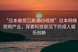 “日本做受?高潮69視頻”日本網(wǎng)絡(luò)視頻產(chǎn)業(yè)，探索科技前沿下的成人娛樂創(chuàng)新