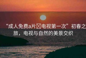 “成人免費(fèi)a片?電視第一次”初春之旅，電視與自然的美景交織