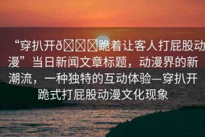 “穿扒開??跪著讓客人打屁股動漫”當日新聞文章標題，動漫界的新潮流，一種獨特的互動體驗—穿扒開跪式打屁股動漫文化現象