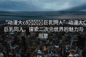 “動(dòng)漫大c??巨乳同人”動(dòng)漫大C巨乳同人，探索二次元世界的魅力與創(chuàng)意