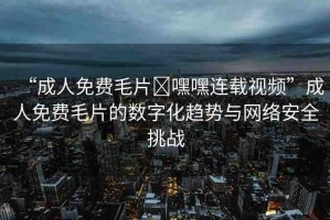 “成人免費(fèi)毛片?嘿嘿連載視頻”成人免費(fèi)毛片的數(shù)字化趨勢(shì)與網(wǎng)絡(luò)安全挑戰(zhàn)