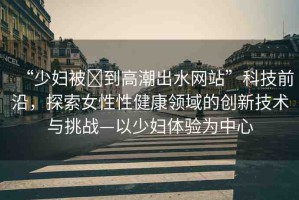 “少婦被?到高潮出水網(wǎng)站”科技前沿，探索女性性健康領(lǐng)域的創(chuàng)新技術(shù)與挑戰(zhàn)—以少婦體驗(yàn)為中心