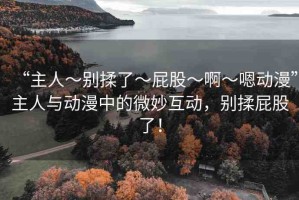 “主人～別揉了～屁股～啊～嗯動漫”主人與動漫中的微妙互動，別揉屁股了！