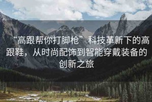 “高跟幫你打腳槍”科技革新下的高跟鞋，從時尚配飾到智能穿戴裝備的創(chuàng)新之旅