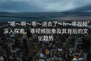 “嗯～啊～乖～進去了～h～乖視頻”深入探索，乖視頻現(xiàn)象及其背后的文化趨勢
