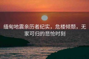 緬甸地震親歷者紀(jì)實(shí)，危樓傾頹，無家可歸的悲愴時刻