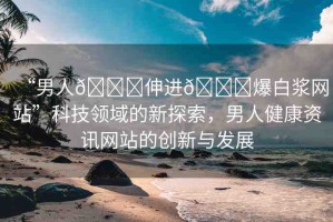 “男人??伸進??爆白漿網(wǎng)站”科技領(lǐng)域的新探索，男人健康資訊網(wǎng)站的創(chuàng)新與發(fā)展