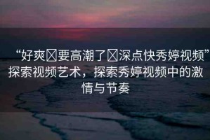 “好爽?要高潮了?深點(diǎn)快秀婷視頻”探索視頻藝術(shù)，探索秀婷視頻中的激情與節(jié)奏