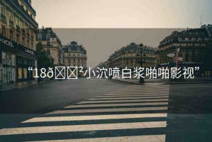 “18??小泬噴白漿啪啪影視”