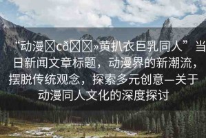“動漫?c??黃扒衣巨乳同人”當日新聞文章標題，動漫界的新潮流，擺脫傳統(tǒng)觀念，探索多元創(chuàng)意—關于動漫同人文化的深度探討