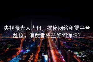 央視曝光人人租，揭秘網(wǎng)絡(luò)租賃平臺亂象，消費(fèi)者權(quán)益如何保障？