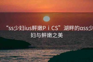 “ss少婦ius鲆嫩PⅰCS”湖畔的αss少婦與鲆嫩之美