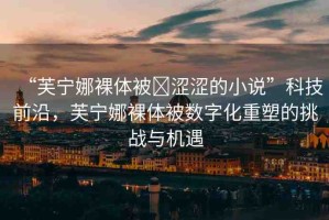 “芙寧娜裸體被?澀澀的小說”科技前沿，芙寧娜裸體被數(shù)字化重塑的挑戰(zhàn)與機(jī)遇
