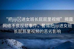 “把jiji?進(jìn)女班長(zhǎng)屁屁里視頻”揭露網(wǎng)絡(luò)不良視頻事件，警惕把jiji進(jìn)女班長(zhǎng)屁屁里視頻的惡劣影響