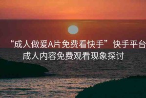 “成人做爰A片免費看快手”快手平臺成人內(nèi)容免費觀看現(xiàn)象探討