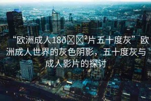 “歐洲成人18??片五十度灰”歐洲成人世界的灰色陰影，五十度灰與成人影片的探討