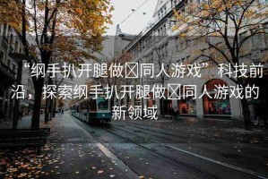 “綱手扒開腿做?同人游戲”科技前沿，探索綱手扒開腿做?同人游戲的新領(lǐng)域