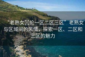 “老熟女亂倫一區(qū)二區(qū)三區(qū)”老熟女與區(qū)域間的風(fēng)情，探索一區(qū)、二區(qū)和三區(qū)的魅力